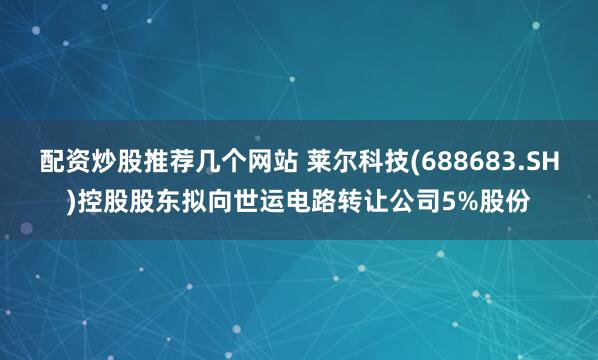 配资炒股推荐几个网站 莱尔科技(688683.SH)控股股东拟向世运电路转让公司5%股份