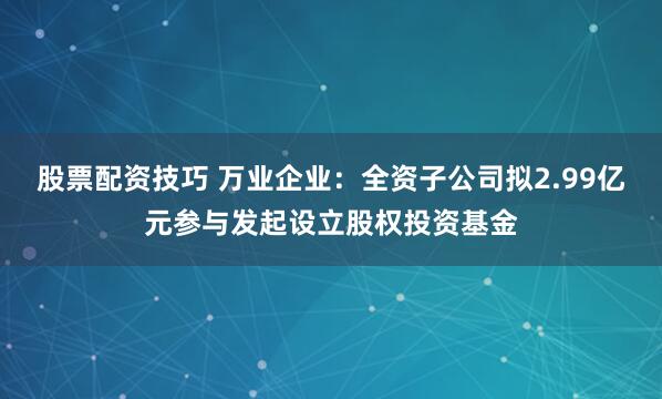 股票配资技巧 万业企业：全资子公司拟2.99亿元参与发起设立股权投资基金