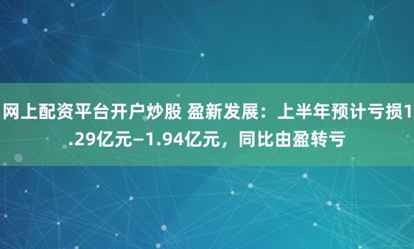 网上配资平台开户炒股 盈新发展:上半年预计亏损1.29亿元—1.94亿元,同比由盈转亏