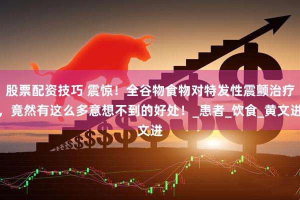 股票配资技巧 震惊！全谷物食物对特发性震颤治疗，竟然有这么多意想不到的好处！_患者_饮食_黄文进