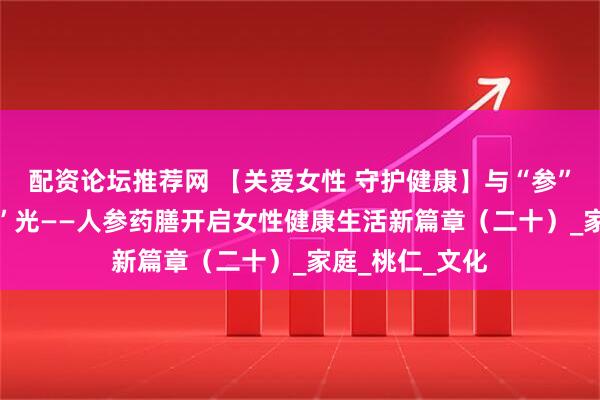 配资论坛推荐网 【关爱女性 守护健康】与“参”同享 美味“食”光——人参药膳开启女性健康生活新篇章（二十）_家庭_桃仁_文化