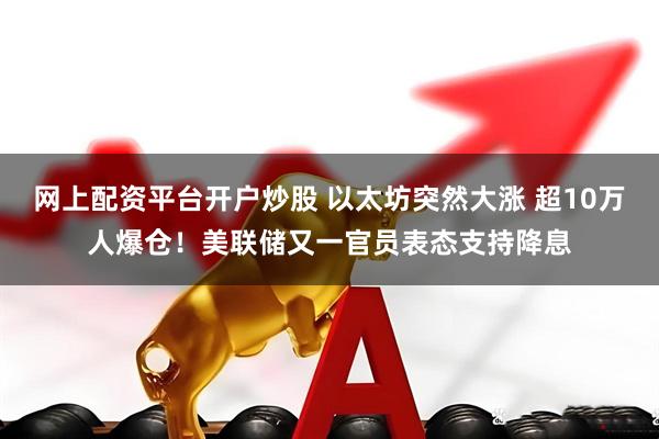 网上配资平台开户炒股 以太坊突然大涨 超10万人爆仓！美联储又一官员表态支持降息