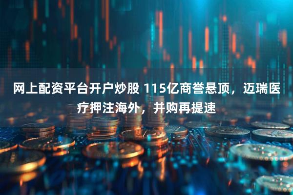 网上配资平台开户炒股 115亿商誉悬顶，迈瑞医疗押注海外，并购再提速