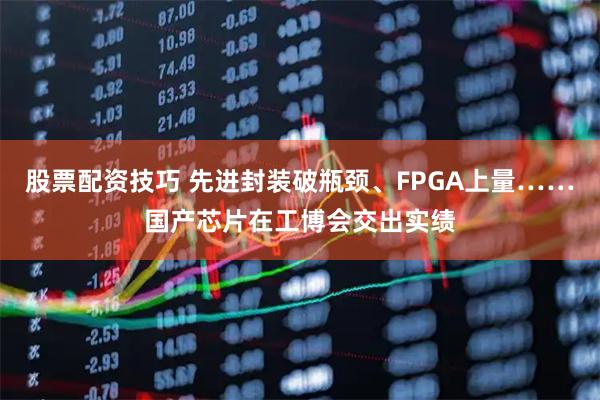 股票配资技巧 先进封装破瓶颈、FPGA上量……国产芯片在工博会交出实绩