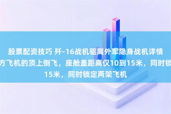 股票配资技巧 歼-16战机驱离外军隐身战机详情披露：在对方飞机的顶上倒飞，座舱盖距离仅10到15米，同时锁定两架飞机