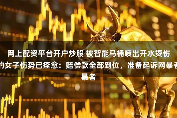 网上配资平台开户炒股 被智能马桶喷出开水烫伤的女子伤势已痊愈：赔偿款全部到位，准备起诉网暴者