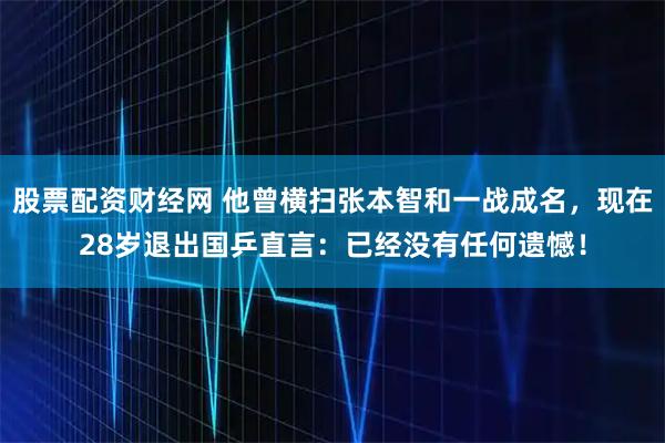 股票配资财经网 他曾横扫张本智和一战成名，现在28岁退出国乒直言：已经没有任何遗憾！