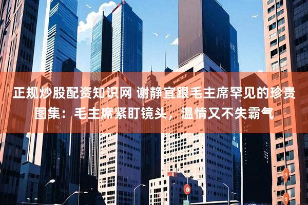 正规炒股配资知识网 谢静宜跟毛主席罕见的珍贵图集：毛主席紧盯镜头，温情又不失霸气