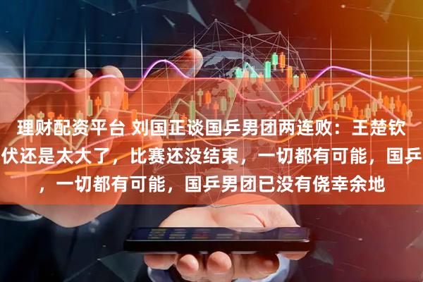 理财配资平台 刘国正谈国乒男团两连败：王楚钦表现正常，林诗栋起伏还是太大了，比赛还没结束，一切都有可能，国乒男团已没有侥幸余地