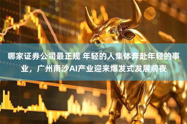 哪家证券公司最正规 年轻的人集体奔赴年轻的事业,广州南沙AI产业迎来爆发式发展前夜