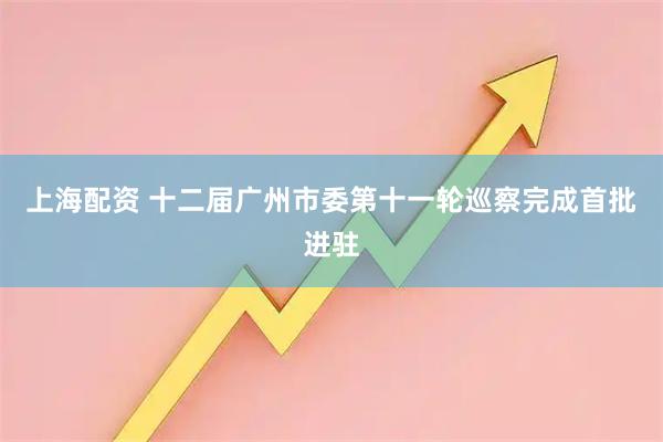 上海配资 十二届广州市委第十一轮巡察完成首批进驻