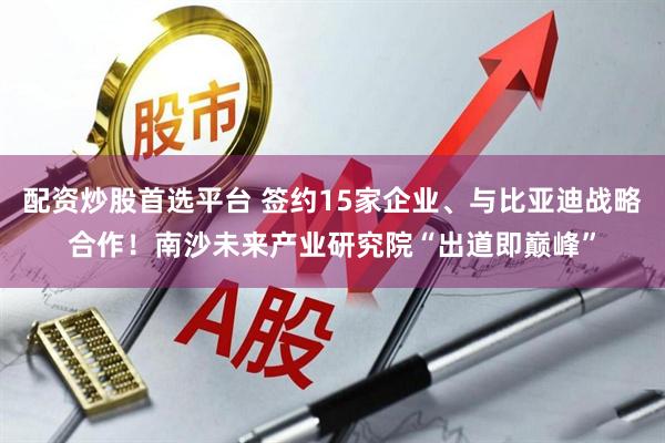 配资炒股首选平台 签约15家企业、与比亚迪战略合作！南沙未来产业研究院“出道即巅峰”