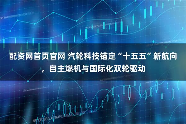 配资网首页官网 汽轮科技锚定“十五五”新航向，自主燃机与国际化双轮驱动