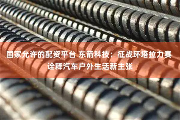 国家允许的配资平台 东箭科技：征战环塔拉力赛 诠释汽车户外生活新主张