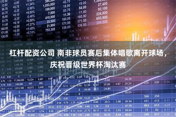 杠杆配资公司 南非球员赛后集体唱歌离开球场，庆祝晋级世界杯淘汰赛