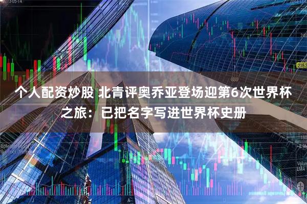 个人配资炒股 北青评奥乔亚登场迎第6次世界杯之旅：已把名字写进世界杯史册